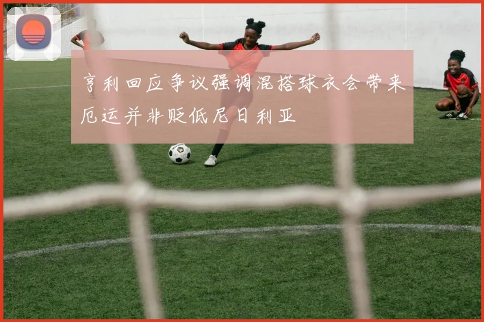 亨利回应争议强调混搭球衣会带来厄运并非贬低尼日利亚
