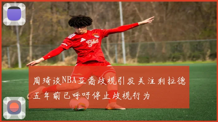 周琦谈NBA亚裔歧视引发关注利拉德五年前已呼吁停止歧视行为