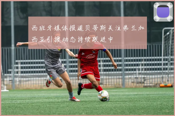 西班牙媒体报道贝蒂斯关注弗兰加西亚引援动态持续跟进中