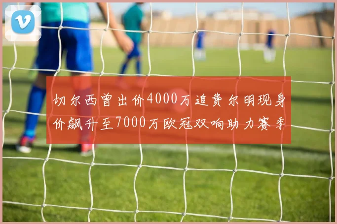 切尔西曾出价4000万追费尔明现身价飙升至7000万欧冠双响助力赛季双10