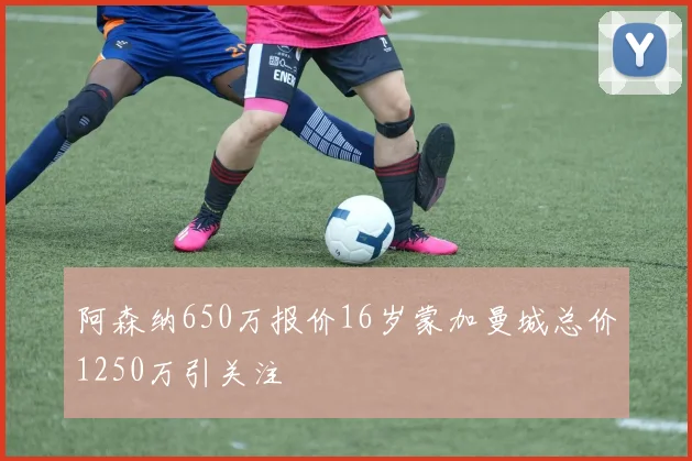 阿森纳650万报价16岁蒙加曼城总价1250万引关注