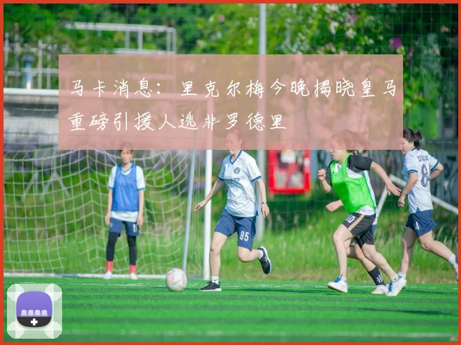 马卡消息：里克尔梅今晚揭晓皇马重磅引援人选非罗德里