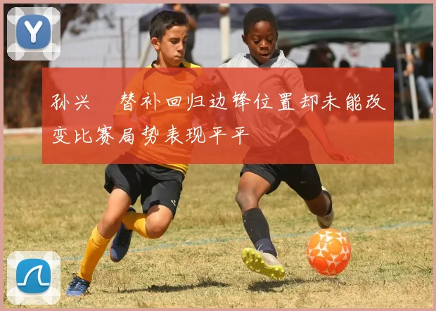 孙兴慜替补回归边锋位置却未能改变比赛局势表现平平