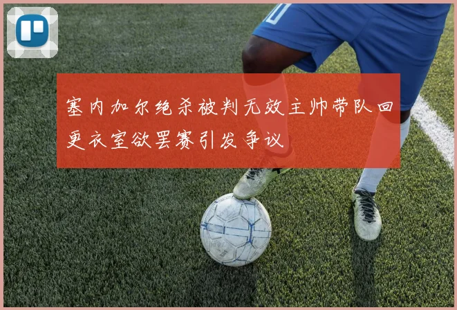 塞内加尔绝杀被判无效主帅带队回更衣室欲罢赛引发争议