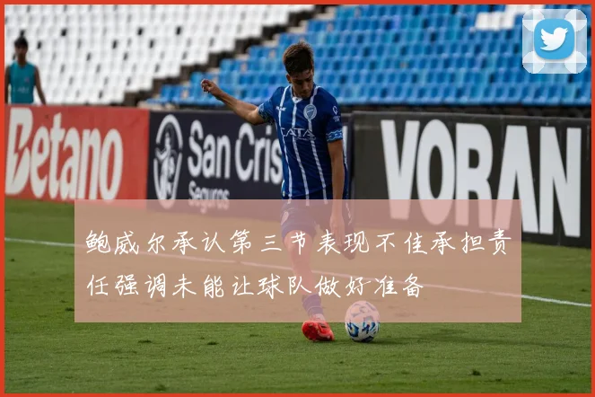 鲍威尔承认第三节表现不佳承担责任强调未能让球队做好准备
