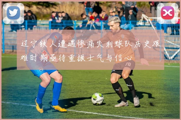 辽宁铁人遭遇惨痛失利球队历史艰难时期亟待重振士气与信心