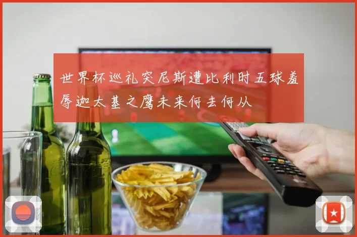 世界杯巡礼突尼斯遭比利时五球羞辱迦太基之鹰未来何去何从