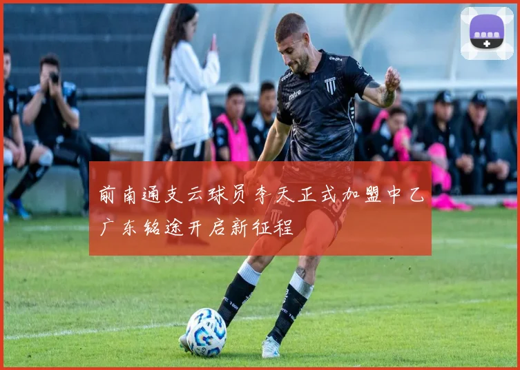 前南通支云球员李天正式加盟中乙广东铭途开启新征程