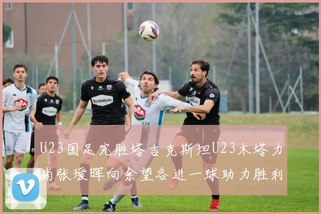 U23国足完胜塔吉克斯坦U23木塔力甫张瑷晖向余望各进一球助力胜利