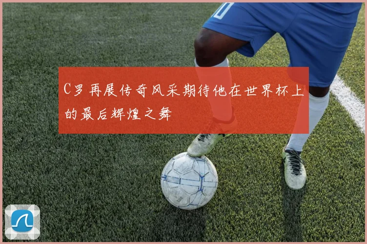 C罗再展传奇风采期待他在世界杯上的最后辉煌之舞