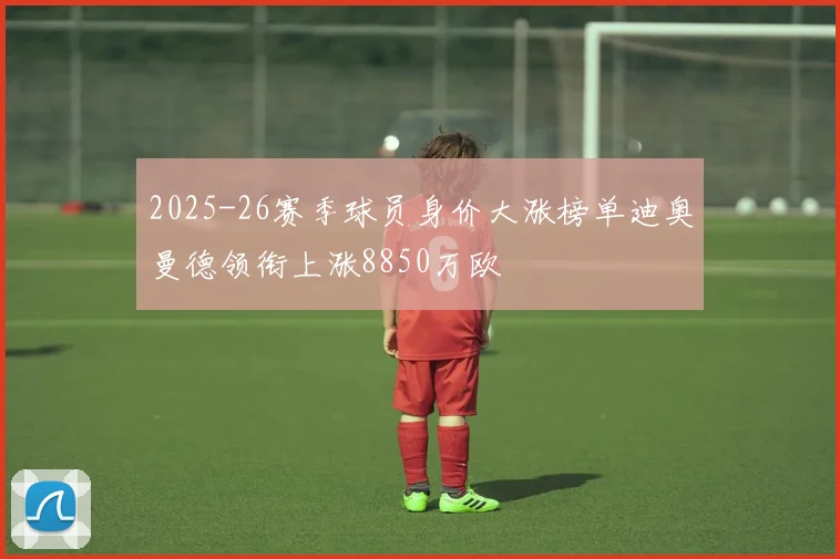 2025-26赛季球员身价大涨榜单迪奥曼德领衔上涨8850万欧