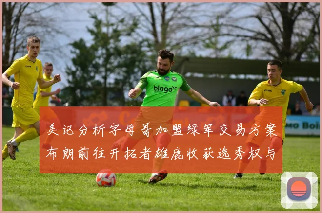 美记分析字母哥加盟绿军交易方案布朗前往开拓者雄鹿收获选秀权与年轻球员