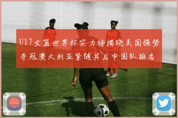 U17女篮世界杯实力榜揭晓美国强势夺冠澳大利亚紧随其后中国队排名第十
