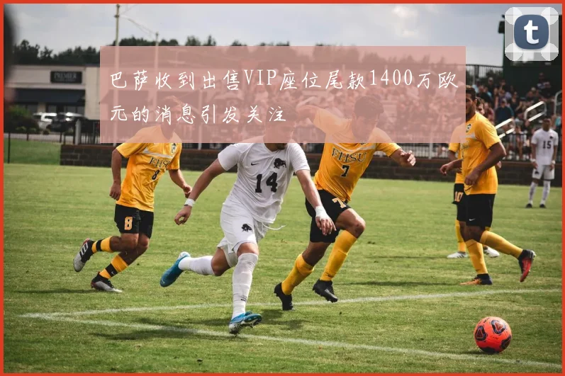 巴萨收到出售VIP座位尾款1400万欧元的消息引发关注