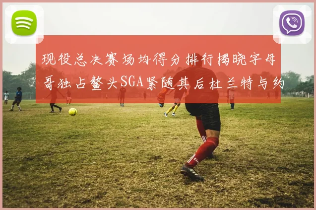 现役总决赛场均得分排行揭晓字母哥独占鳌头SGA紧随其后杜兰特与约基奇争夺第三