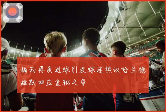 梅西再度进球引发球迷热议哈兰德幽默回应金靴之争