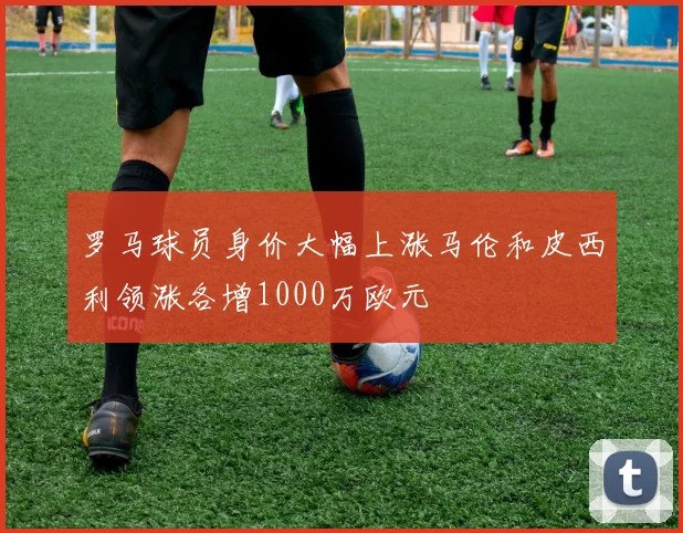 罗马球员身价大幅上涨马伦和皮西利领涨各增1000万欧元