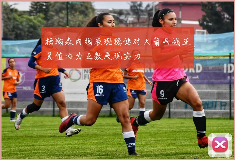 杨瀚森内线表现稳健对火箭两战正负值均为正数展现实力