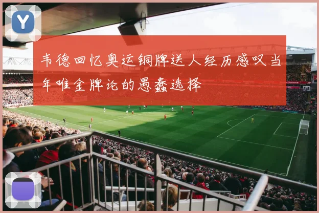 韦德回忆奥运铜牌送人经历感叹当年唯金牌论的愚蠢选择