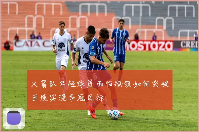 火箭队年轻球员面临瓶颈如何突破困境实现争冠目标