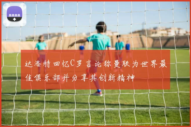 达洛特回忆C罗言论称曼联为世界最佳俱乐部并分享其创新精神