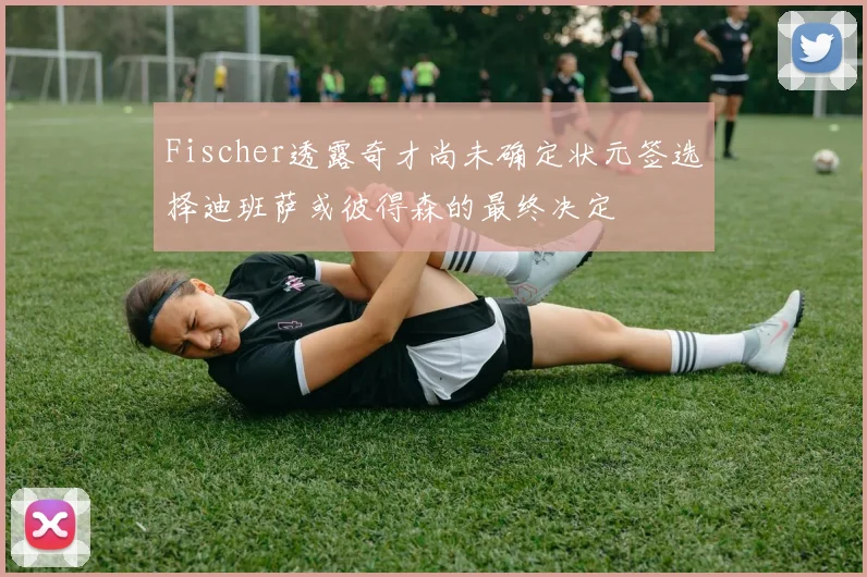 Fischer透露奇才尚未确定状元签选择迪班萨或彼得森的最终决定