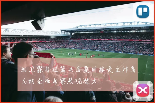 刘卫霖与辽篮共度夏训接受主帅乌戈的全面考察展现潜力
