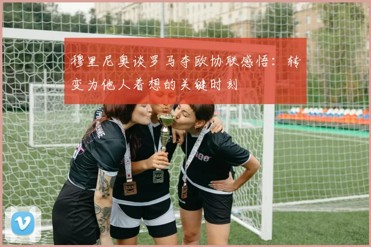 穆里尼奥谈罗马夺欧协联感悟：转变为他人着想的关键时刻