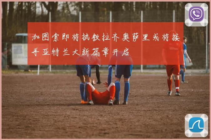 加图索即将执教拉齐奥萨里或将接手亚特兰大新篇章开启