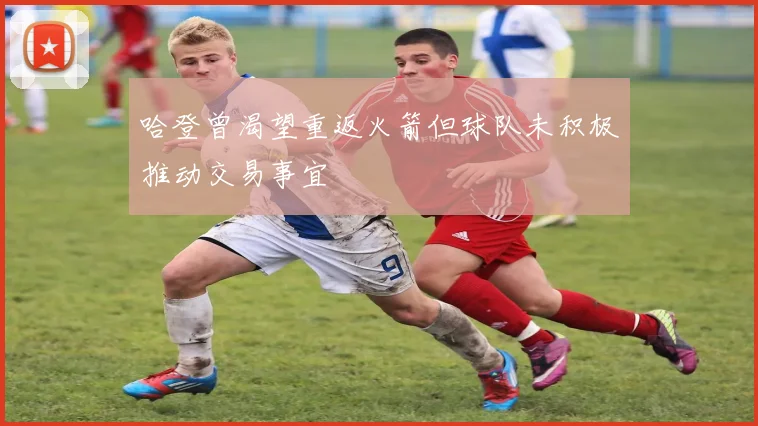 哈登曾渴望重返火箭但球队未积极推动交易事宜