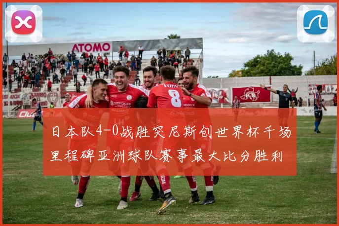 日本队4-0战胜突尼斯创世界杯千场里程碑亚洲球队赛事最大比分胜利