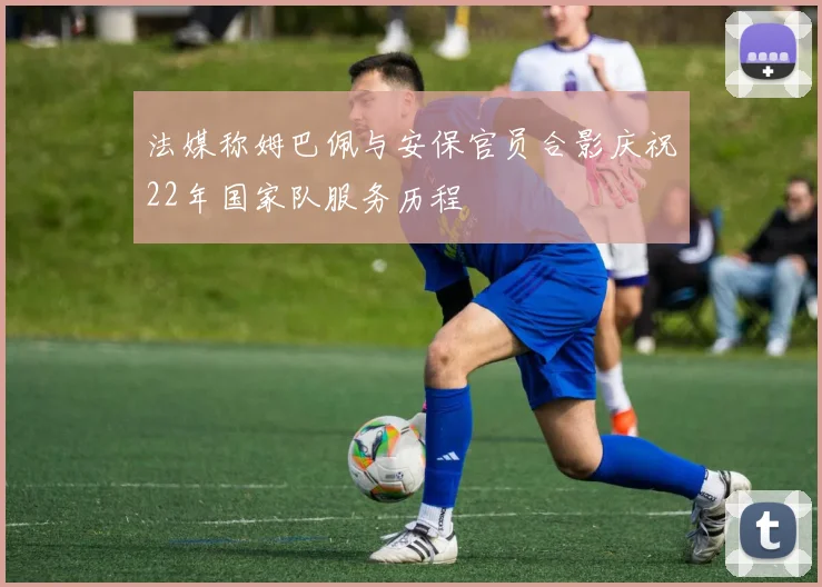 法媒称姆巴佩与安保官员合影庆祝22年国家队服务历程